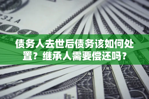 北京债务人去世后债务该如何处置？继承人需要偿还吗？