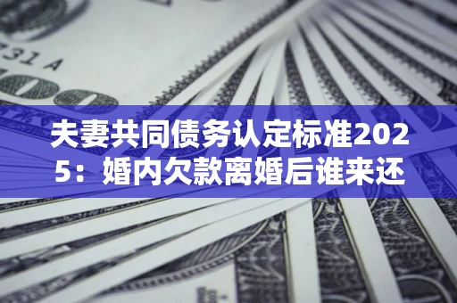 北京夫妻共同债务认定标准2025:婚内欠款离婚后谁来还? 北京夫妻共同债务认定标准2025:婚内欠款离婚后谁来还?