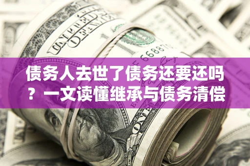 北京债务人去世了债务还要还吗？一文读懂继承与债务清偿
