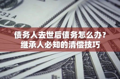 北京债务人去世后债务怎么办？继承人必知的清偿技巧